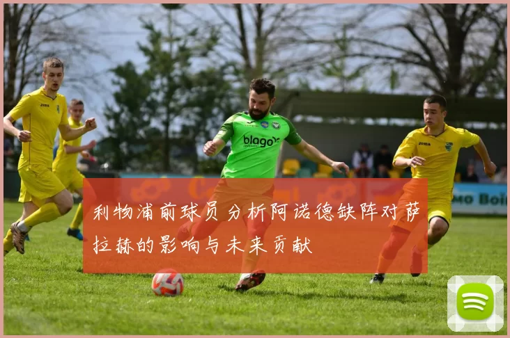 利物浦前球员分析阿诺德缺阵对萨拉赫的影响与未来贡献
