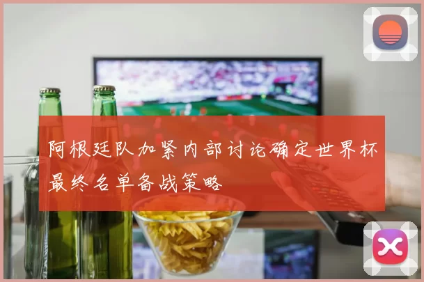 阿根廷队加紧内部讨论确定世界杯最终名单备战策略