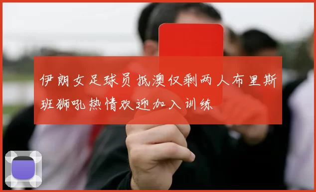 伊朗女足球员抵澳仅剩两人布里斯班狮吼热情欢迎加入训练