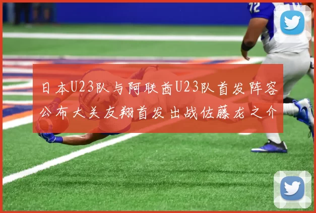 日本U23队与阿联酋U23队首发阵容公布大关友翔首发出战佐藤龙之介替补待命