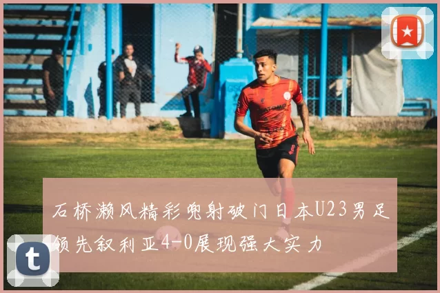 石桥濑风精彩兜射破门日本U23男足领先叙利亚4-0展现强大实力