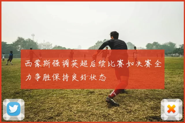 西蒙斯强调英超后续比赛如决赛全力争胜保持良好状态