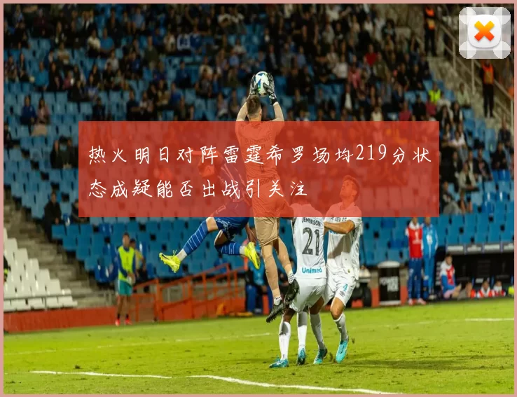 热火明日对阵雷霆希罗场均219分状态成疑能否出战引关注