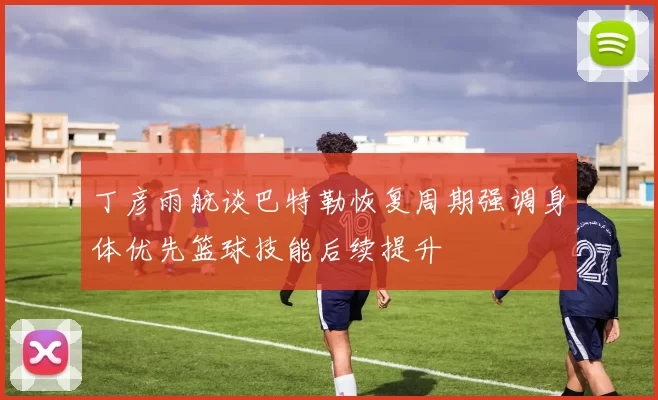 丁彦雨航谈巴特勒恢复周期强调身体优先篮球技能后续提升