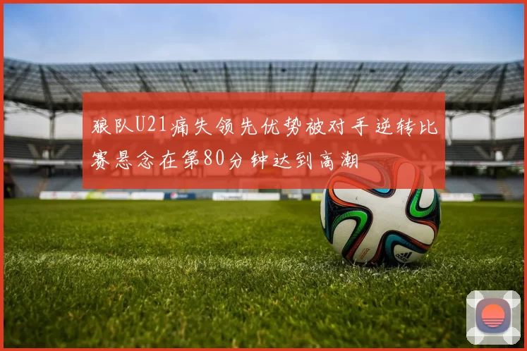 狼队U21痛失领先优势被对手逆转比赛悬念在第80分钟达到高潮