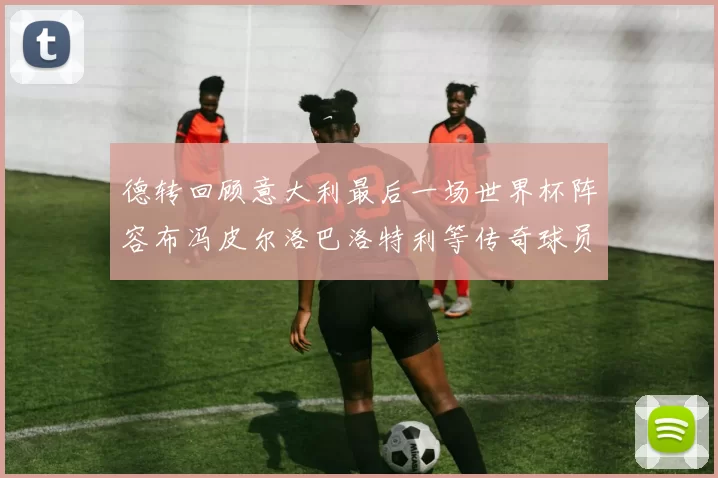 德转回顾意大利最后一场世界杯阵容布冯皮尔洛巴洛特利等传奇球员在列
