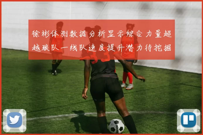 徐彬体测数据分析显示综合力量超越狼队一线队速度提升潜力待挖掘