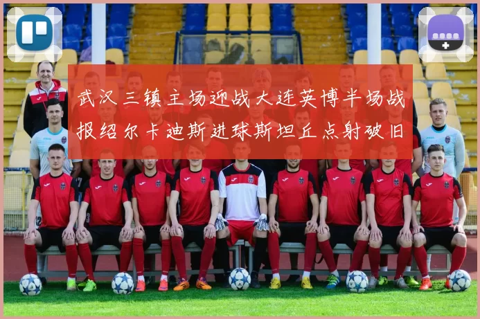 武汉三镇主场迎战大连英博半场战报绍尔卡迪斯进球斯坦丘点射破旧主
