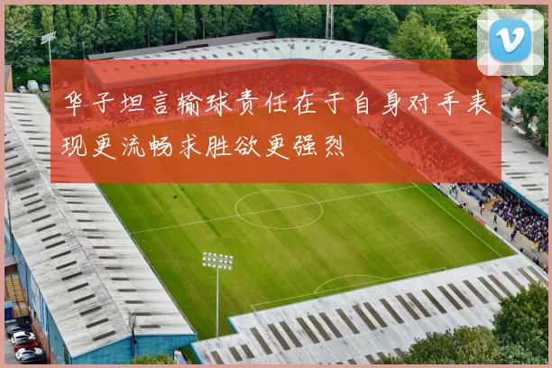 华子坦言输球责任在于自身对手表现更流畅求胜欲更强烈