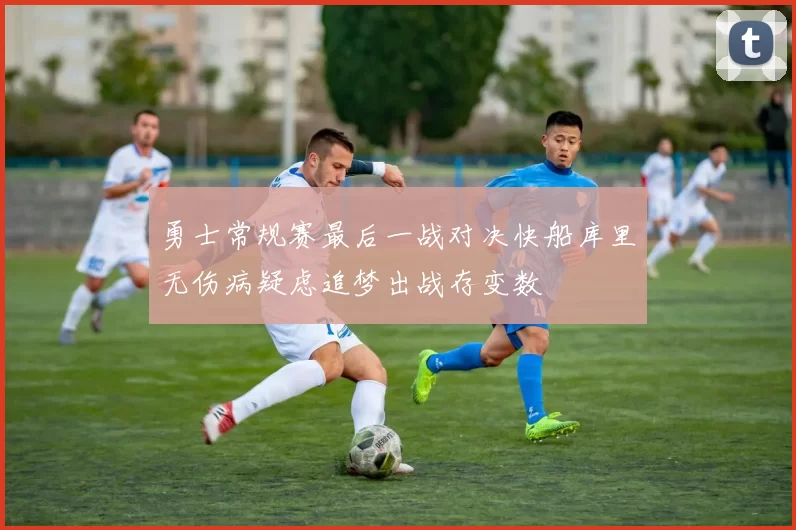 勇士常规赛最后一战对决快船库里无伤病疑虑追梦出战存变数