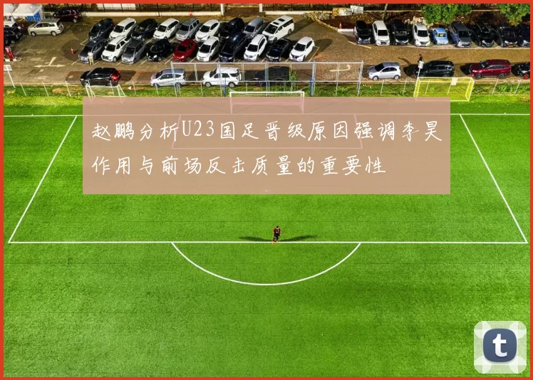 赵鹏分析U23国足晋级原因强调李昊作用与前场反击质量的重要性
