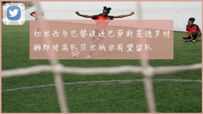 切尔西与巴黎追逐巴萨新星德罗特狮即将离队贝尔纳尔有望留队