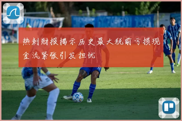 热刺财报揭示历史最大税前亏损现金流紧张引发担忧