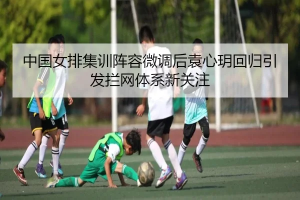 中国女排集训阵容微调后袁心玥回归引发拦网体系新关注 - MKSPORT